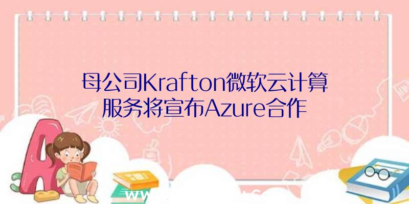 母公司Krafton微软云计算服务将宣布Azure合作