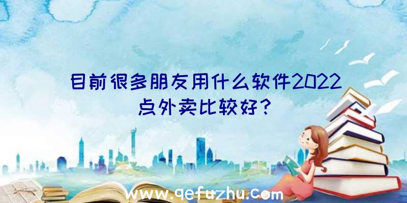 目前很多朋友用什么软件2022点外卖比较好？