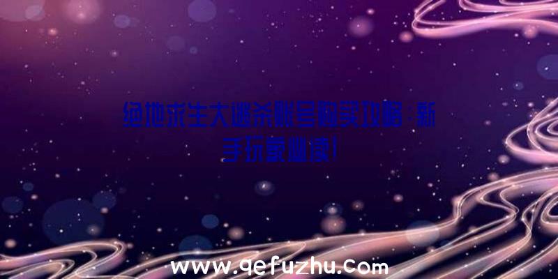 绝地求生大逃杀账号购买攻略：新手玩家必读！