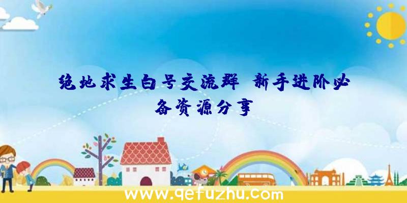 绝地求生白号交流群：新手进阶必备资源分享！
