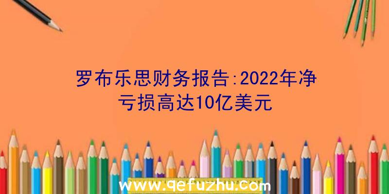 罗布乐思财务报告:2022年净亏损高达10亿美元