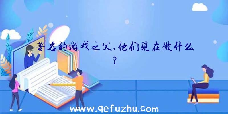 著名的游戏之父,他们现在做什么？