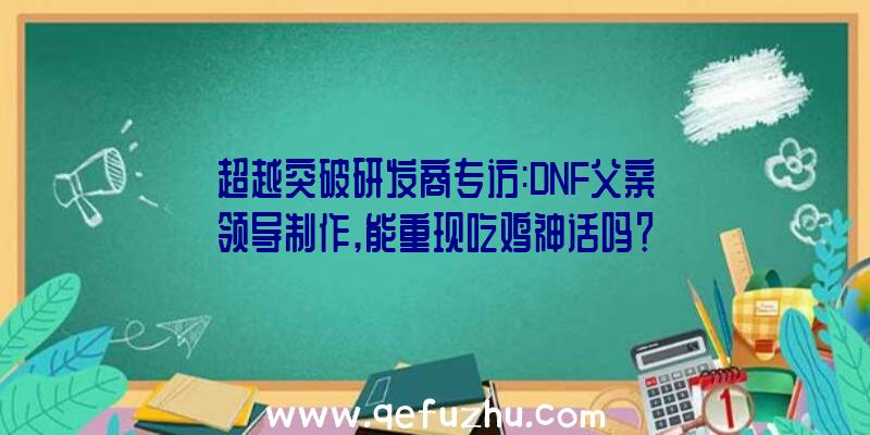 超越突破研发商专访:DNF父亲领导制作,能重现吃鸡神话吗？