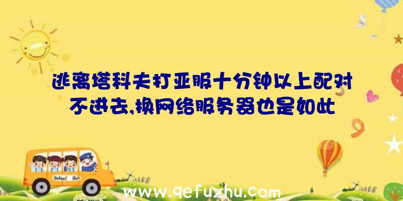 逃离塔科夫打亚服十分钟以上配对不进去,换网络服务器也是如此