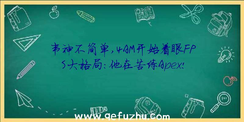 韦神不简单,4AM开始着眼FPS大格局:他在苦练Apex!